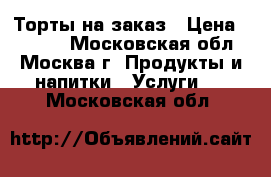 Торты на заказ › Цена ­ 1 000 - Московская обл., Москва г. Продукты и напитки » Услуги   . Московская обл.